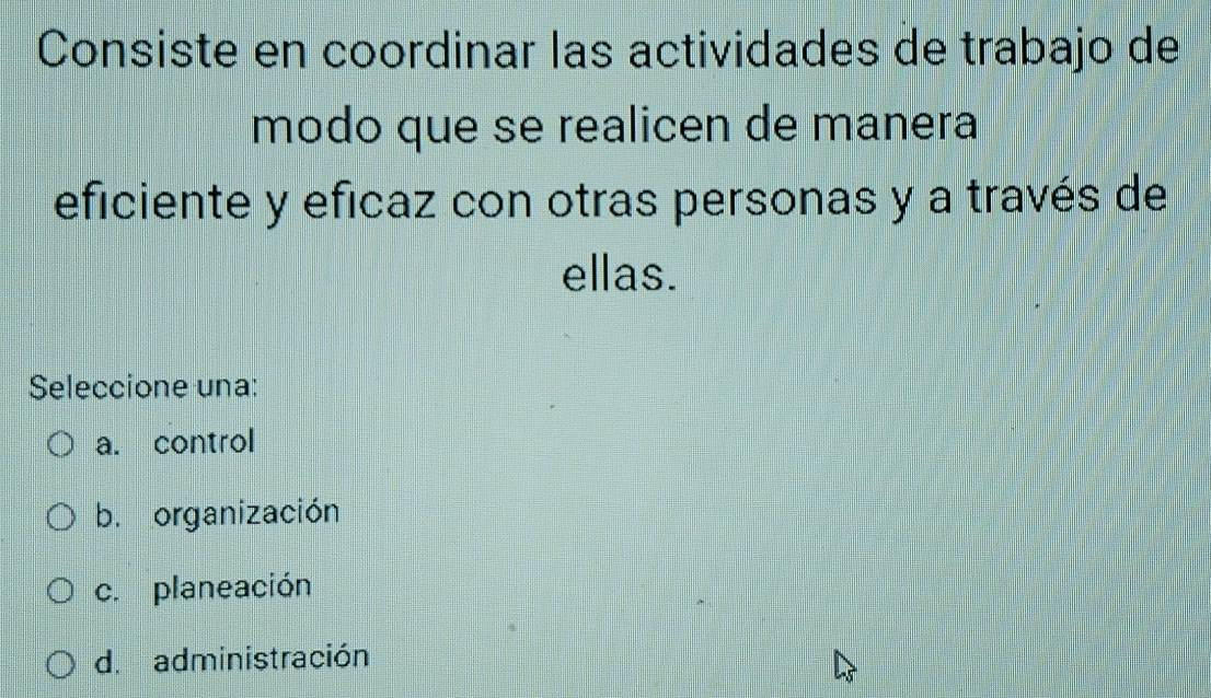 Consiste en coordinar las actividades de trabajo de
modo que se realicen de manera
eficiente y eficaz con otras personas y a través de
ellas.
Seleccione una:
a. control
b. organización
c. planeación
d. administración