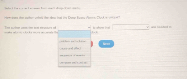 Select the correct answer from each drop-down menu
How does the author unfold the idea that the Deep Space Atomic Clock is unique?
The author uses the text structure of (-3,4) to show that □ are needed to
make atomic clocks more accurate th clock
problem and solution Next
cause and effect
sequence of events
compare and contraist