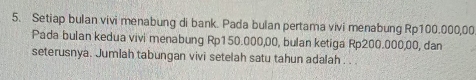 Setiap bulan vivi menabung di bank. Pada bulan pertama vivi menabung Rp100.000,00
Pada bulan kedua vivi menabung Rp150.000,00, bulan ketiga Rp200.000,00, dan 
seterusnya. Jumlah tabungan vivi setelah satu tahun adalah . .