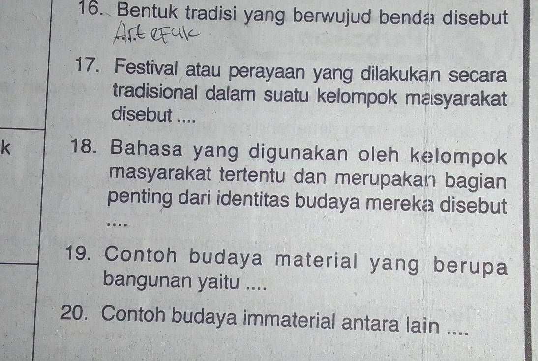 Bentuk tradisi yang berwujud benda disebut 
17. Festival atau perayaan yang dilakukan secara 
tradisional dalam suatu kelompok masyarakat 
disebut .... 
k 
18. Bahasa yang digunakan oleh kelompok 
masyarakat tertentu dan merupakan bagian 
penting dari identitas budaya mereka disebut 
. 
19. Contoh budaya material yang berupa 
bangunan yaitu .... 
20. Contoh budaya immaterial antara lain ....