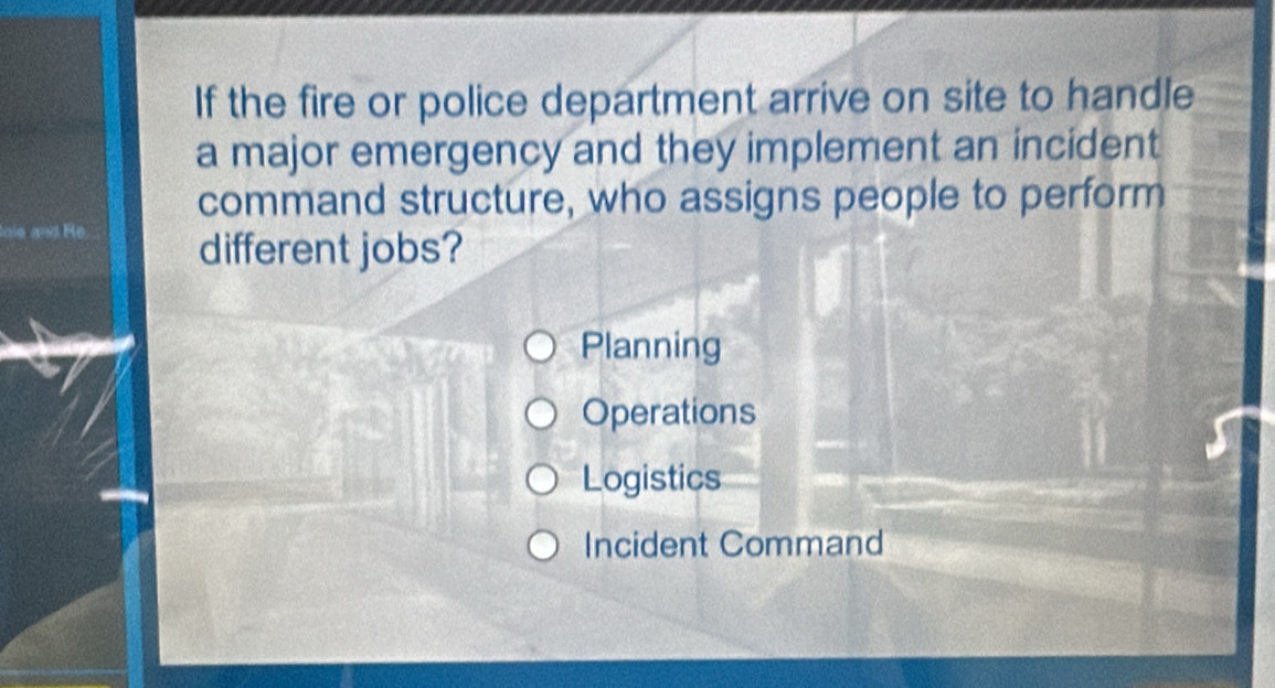 If the fire or police department arrive on site to handle
a major emergency and they implement an incident
command structure, who assigns people to perform
loie and Re. different jobs?
Planning
Operations
Logistics
Incident Command