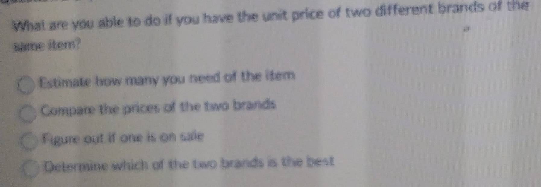 What are you able to do if you have the unit price of two different brands of the 
same item? 
Estimate how many you need of the item 
Compare the prices of the two brands 
Figure out if one is on sale 
Determine which of the two brands is the best