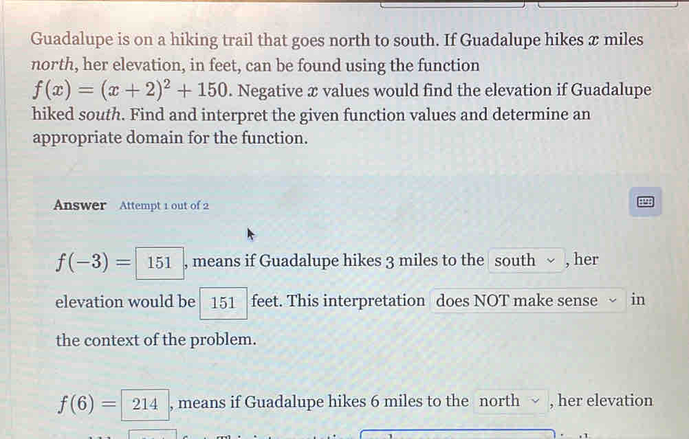 Guadalupe is on a hiking trail that goes north to south. If Guadalupe hikes x miles
north, her elevation, in feet, can be found using the function
f(x)=(x+2)^2+150. Negative x values would find the elevation if Guadalupe 
hiked south. Find and interpret the given function values and determine an 
appropriate domain for the function. 
Answer Attempt 1 out of 2
f(-3)= 151 , means if Guadalupe hikes 3 miles to the south ~ , her 
elevation would be 151 feet. This interpretation does NOT make sense in 
the context of the problem.
f(6)=214 , means if Guadalupe hikes 6 miles to the north √ , her elevation