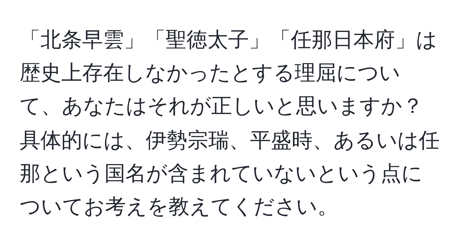 「北条早雲」「聖徳太子」「任那日本府」は歴史上存在しなかったとする理屈について、あなたはそれが正しいと思いますか？具体的には、伊勢宗瑞、平盛時、あるいは任那という国名が含まれていないという点についてお考えを教えてください。