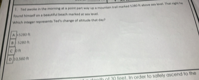 Ted awoke in the morning at a point part way up a mountain trail marked 5280 ft above sea level. That night he
found himself on a beautiful beach marked at sea level.
Which integer represents Ted's change of altitude that day?
A +5280 f
B - S280 f
c p
10,560 A
nth of 30 feet. In order to safely ascend to the