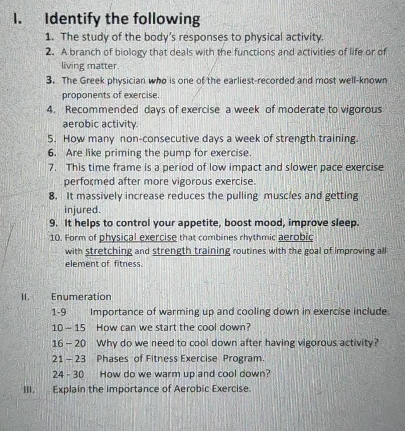 Identify the following 
1. The study of the body’s responses to physical activity. 
2. A branch of biology that deals with the functions and activities of life or of 
living matter. 
3. The Greek physician who is one of the earliest-recorded and most well-known 
proponents of exercise. 
4. Recommended days of exercise a week of moderate to vigorous 
aerobic activity. 
5. How many non-consecutive days a week of strength training. 
6. Are like priming the pump for exercise. 
7. This time frame is a period of low impact and slower pace exercise 
performed after more vigorous exercise. 
8. It massively increase reduces the pulling muscles and getting 
injured. 
9. It helps to control your appetite, boost mood, improve sleep. 
10. Form of physical exercise that combines rhythmic aerobic 
with stretching and strength training routines with the goal of improving all 
element of fitness. 
II. Enumeration 
1-9 Importance of warming up and cooling down in exercise include. 
10 - 15 How can we start the cool down? 
16 - 20 Why do we need to cool down after having vigorous activity? 
21 - 23 Phases of Fitness Exercise Program. 
24 - 30 How do we warm up and cool down? 
III. Explain the importance of Aerobic Exercise.