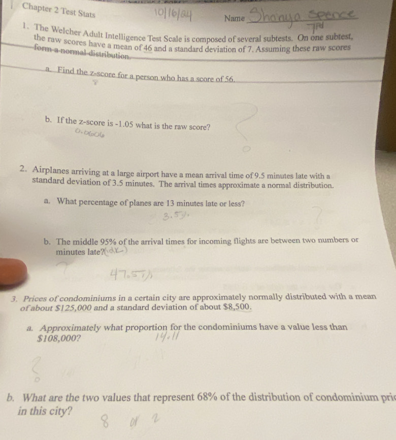 Chapter 2 Test Stats 
Name 
1. The Welcher Adult Intelligence Test Scale is composed of several subtests. On one subtest, 
the raw scores have a mean of 46 and a standard deviation of 7. Assuming these raw scores 
form a normal distribution 
a. Find the z-score for a person who has a score of 56. 
b. If the z-score is -1.05 what is the raw score? 
2. Airplanes arriving at a large airport have a mean arrival time of 9.5 minutes late with a 
standard deviation of 3.5 minutes. The arrival times approximate a normal distribution. 
a. What percentage of planes are 13 minutes late or less? 
b. The middle 95% of the arrival times for incoming flights are between two numbers or
minutes late 
3. Prices of condominiums in a certain city are approximately normally distributed with a mean 
of about $125,000 and a standard deviation of about $8,500. 
a. Approximately what proportion for the condominiums have a value less than
$108,000? 
b. What are the two values that represent 68% of the distribution of condominium pric 
in this city?