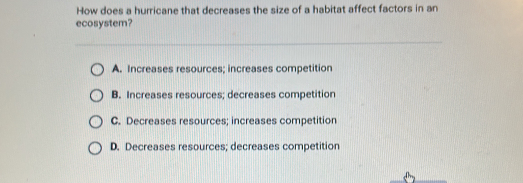 How does a hurricane that decreases the size of a habitat affect factors in an
ecosystem?
A. Increases resources; increases competition
B. Increases resources; decreases competition
C. Decreases resources; increases competition
D. Decreases resources; decreases competition