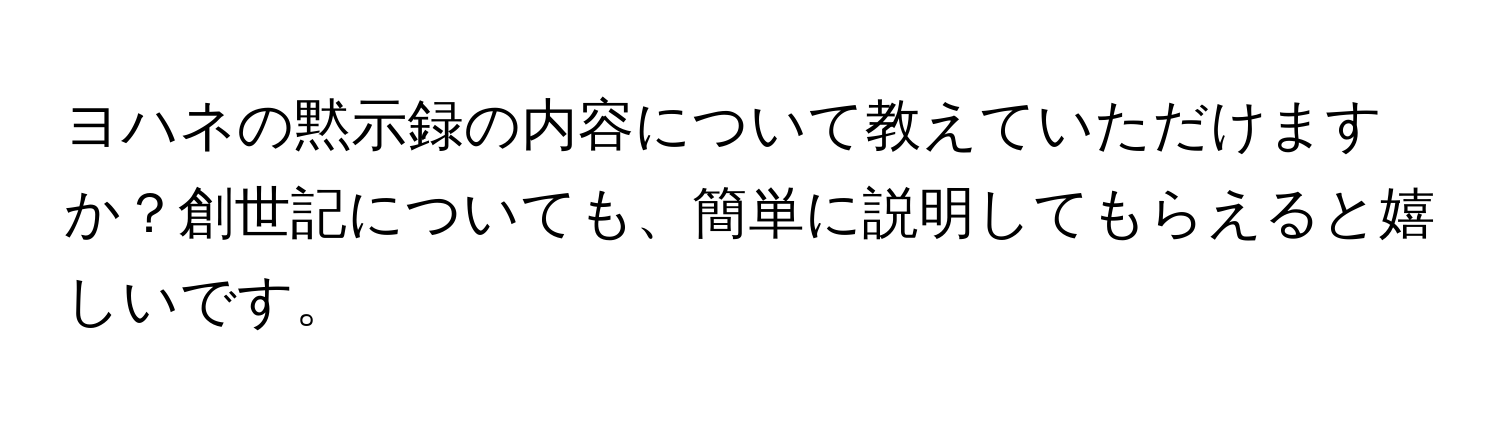 ヨハネの黙示録の内容について教えていただけますか？創世記についても、簡単に説明してもらえると嬉しいです。