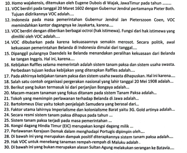 Homo wajakensis, ditemukan oleh Eugene Dubois di Wajak, JawaTimur pada tahun_
11. VOC berdiri pada tanggal 20 Maret 1602 dengan Gubernur Jendral pertamanya Pieter Both.
Tujuan didirikannya VOC adalah....
12. Indonesia pada masa pemerintahan Gubernur Jendral Jan Pieterszoon Coen, VOC
memindahkan kantor dagangnya ke Jayakarta, karena....
13. VOC berdiri dengan diberikan berbagai octroi (hak istimewa). Fungsi dari hak istimewa yang
dimiliki oleh VOC adalah....
14. VOC dibubarkan pada karena kekuasaannya semakin merosot. Secara politik, awal
kekuasaan pemerintahan Belanda di Indonesia dimulai dari tanggal....
15. Dipanggil pulangnya Daendels ke Belanda menandakan peralihan kekuasaan dari Belanda
ke tangan Inggris. Hal ini, karena....
16. Kebijakan Raffles selama memerintah adalah sistem tanam paksa dan sistem usaha swasta.
Perbedaan tujuan kedua kebijakan yang diterapkan Raffles adalah....
17. Pada akhirnya kebijakan tanam paksa dan sistem usaha swasta dihapuskan. Hal ini karena....
18. Salah satu contoh organisasi pergerakan nasional yang lahir tanggal 20 Mei 1908 adalah...
19. Berikut yang bukan termasuk isi dari perjanjian Bongaya adalah...
20. Macam-macam tanaman yang fokus ditanam pada sistem Tanam Paksa adalah...
21. Tokoh yang memimpin perlawanan terhadap Belanda di Jawa adalah...
22. Bartolomeus Diaz yaitu tokoh penjelajah Samudera yang berasal dari...
23. Faktor utama lahirnya Imperialisme dan kolonialisme Barat yaitu 3G. Gold artinya adalah...
24. Secara resmi sistem tanam paksa dihapus pada tahun ...
25. Sistem tanam paksa terjadi pada masa pemerintahan ...
26. Kongsi dagang Hindia Timur (EIC) merupakan kongsi dagang milik ...
27. Perlawanan Kerajaan Demak dalam menghadapi Portugis dipimpin oleh....
28. Di bawah ini yang merupakan dampak positif diterapkannya sistem tanam paksa adalah....
29. Hak VOC untuk menebang tanaman rempah-rempah di Maluku adalah .
30. Di bawah ini yang bukan merupakan alasan Sultan Agung melakukan serangan ke Batavia....