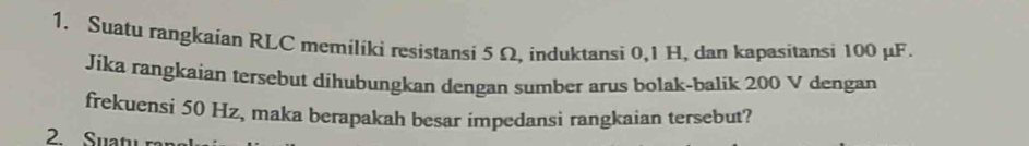 Suatu rangkaian RLC memiliki resistansi 5 Ω, induktansi 0, 1 H, dan kapasitansi 100 μF. 
Jika rangkaian tersebut dihubungkan dengan sumber arus bolak-balik 200 V dengan 
frekuensi 50 Hz, maka berapakah besar impedansi rangkaian tersebut? 
2 Suatu ran