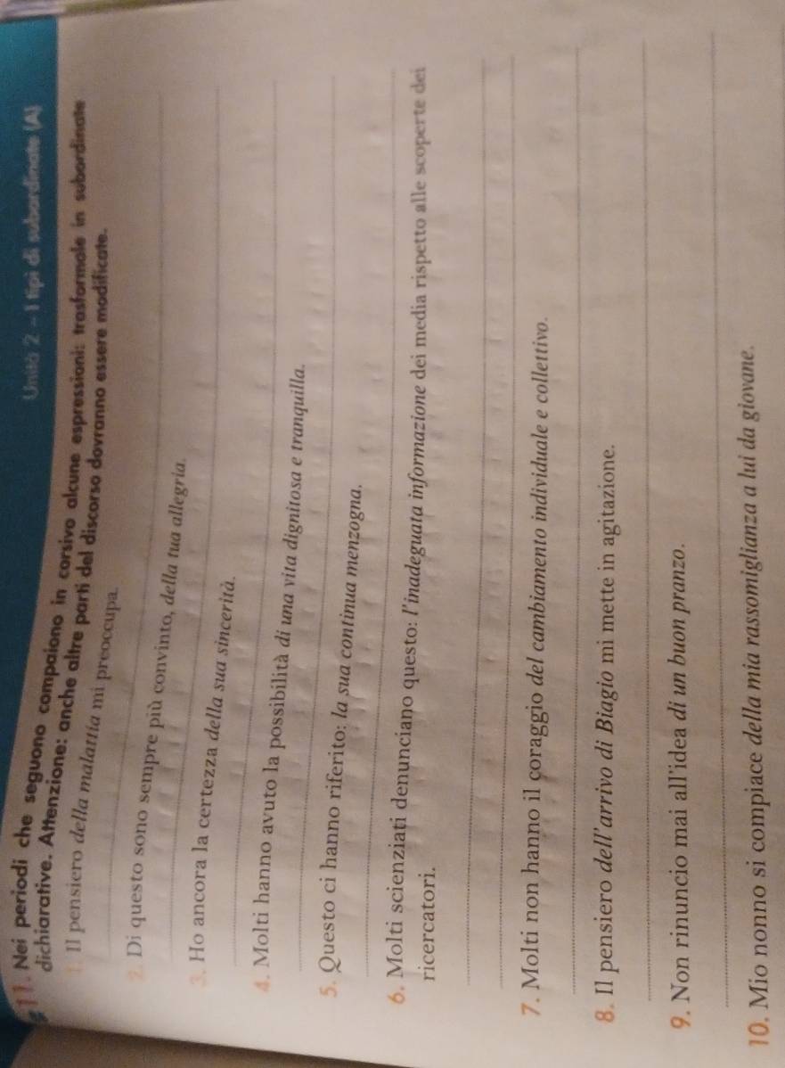 Unità 2 - 1 tipì di subardinate (A) 
. Nei periodi che seguono compaiono in corsivo alcune espressioni: trasformale in subordinate 
_ 
dichiarative. Attenzione: anche altre parti del discorso dovranno essere modificate. 
Il pensiero della malattía mi preoccupa. 
_ 
Di questo sono sempre più convinto, della tua allegria. 
_ 
Ho ancora la certezza della sua sincerità. 
_ 
* Molti hanno avuto la possibilità di una vita dignitosa e tranquilla. 
_ 
5 Questo ci hanno riferito: la sua continua menzogna. 
6. Molti scienziați denunciano questo: l'inadeguata informazione dei media rispetto alle scoperte dei 
ricercatori. 
_ 
_ 
7. Molti non hanno il coraggio del cambiamento individuale e collettivo. 
_ 
8. Il pensiero dell’arrivo di Biagio mi mette in agitazione. 
_ 
9. Non rinuncio mai all’idea di un buon pranzo. 
_ 
10. Mio nonno si compiace della mia rassomiglianza a lui da giovane.