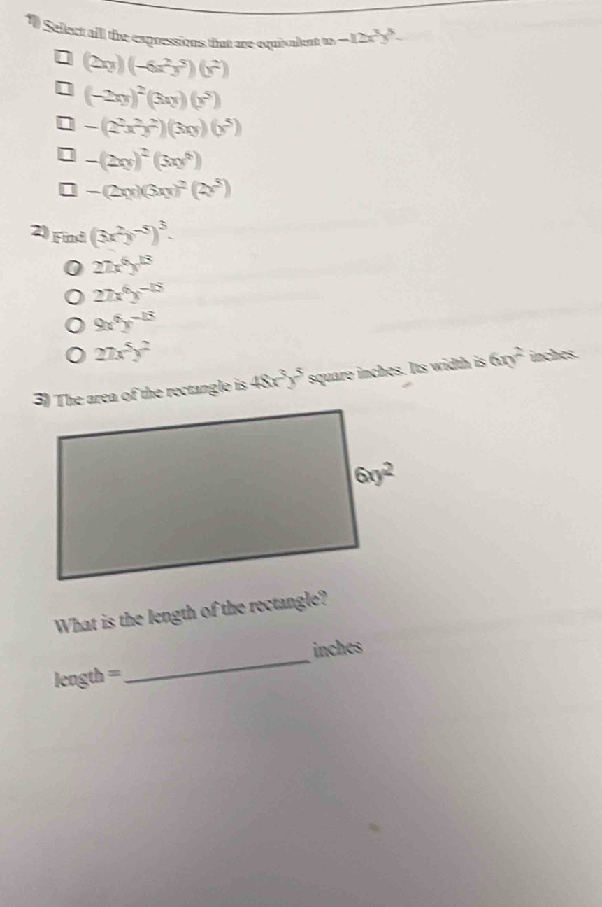 Select alll the expressions that are equivalent to -12x^3y^5-
(2xy)(-6x^2y^5)(y^2)
(-2xy)^2(3xy)(y^5)
-(2^2x^2y^2)(3xy)(y^5)
-(2xy)^2(3xy^6)
downarrow -(2xy)(3xy)^2(2x^5)
2) Find(3x^2y^(-5))^3.
27x^6y^(15)
27x^6y^(-15)
9x^6y^(-15)
27x^5y^2
3) The area of the rectangle is 48x^3y^5 square inches. Its width is 6ny^2 inches.
What is the length of the rectangle?
_
inches
length =