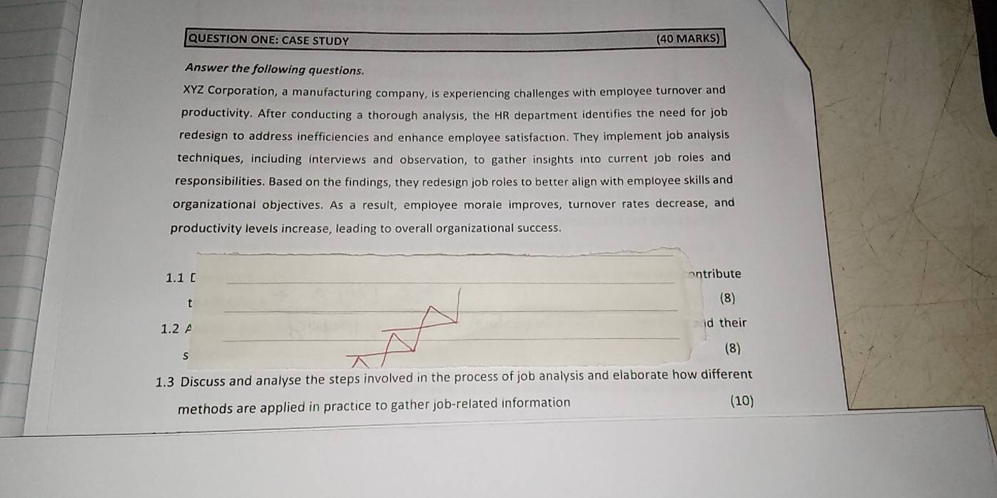 QUESTION ONE: CASE STUDy (40 MARKS) 
Answer the following questions. 
XYZ Corporation, a manufacturing company, is experiencing challenges with employee turnover and 
productivity. After conducting a thorough analysis, the HR department identifies the need for job 
redesign to address inefficiencies and enhance employee satisfaction. They implement job analysis 
techniques, including interviews and observation, to gather insights into current job roles and 
responsibilities. Based on the findings, they redesign job roles to better align with employee skills and 
organizational objectives. As a result, employee morale improves, turnover rates decrease, and 
productivity levels increase, leading to overall organizational success. 
_ 
1.1 C 
_ 
ontribute 
__ 
t 
_ 
(8) 
_ 
1.2 A d their 
s 
(8) 
1.3 Discuss and analyse the steps involved in the process of job analysis and elaborate how different 
methods are applied in practice to gather job-related information (10)