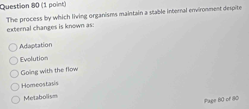 The process by which living organisms maintain a stable internal environment despite
external changes is known as:
Adaptation
Evolution
Going with the flow
Homeostasis
Metabolism
Page 80 of 80