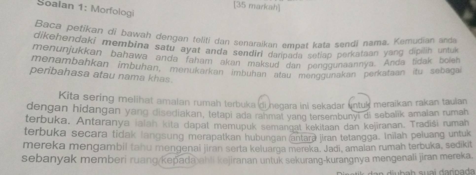 [35 markah] 
Soalan 1: Morfologi 
Baca petikan di bawah dengan teliti dan senaraikan empat kata sendi nama. Kemudian anda 
dikehendaki membina satu ayat anda sendiri daripada setiap perkataan yang dipilih untuk 
menunjukkan bahawa anda faham akan maksud dan penggunaannya. Anda tidak boleh 
menambahkan imbuhan, menukarkan imbuhan atau menggunakan perkataan itu sebagai 
peribahasa atau nama khas. 
Kita sering melihat amalan rumah terbuka di negara ini sekadar untuk meraikan rakan taulan 
dengan hidangan yang disediakan, tetapi ada rahmat yang tersembunyi di sebalik amalan rumah 
terbuka. Antaranya jalah kita dapat memupuk semangat kekitaan dan kejiranan. Tradiši rumah 
terbuka secara tidak langsung merapatkan hubungan antara jiran tetangga. Inilah peluang untuk 
mereka mengambil tahu mengenai jiran serta keluarga mereka. Jadi, amalan rumah terbuka, sedikit 
sebanyak memberi ruang(kepada ahli kejiranan untuk sekurang-kurangnya mengenali jiran mereka. 
an i b a h suai daripada