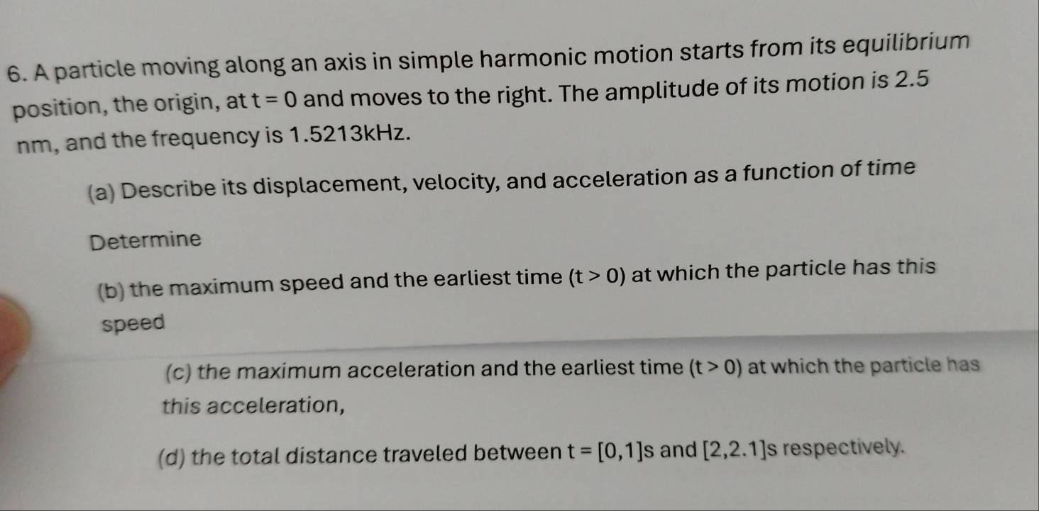 A particle moving along an axis in simple harmonic motion starts from its equilibrium 
position, the origin, at t=0 and moves to the right. The amplitude of its motion is 2.5
nm, and the frequency is 1.5213kHz. 
(a) Describe its displacement, velocity, and acceleration as a function of time 
Determine 
(b) the maximum speed and the earliest time (t>0) at which the particle has this 
speed 
(c) the maximum acceleration and the earliest time (t>0) at which the particle has 
this acceleration, 
(d) the total distance traveled between t=[0,1]s and [2,2.1] s respectively.