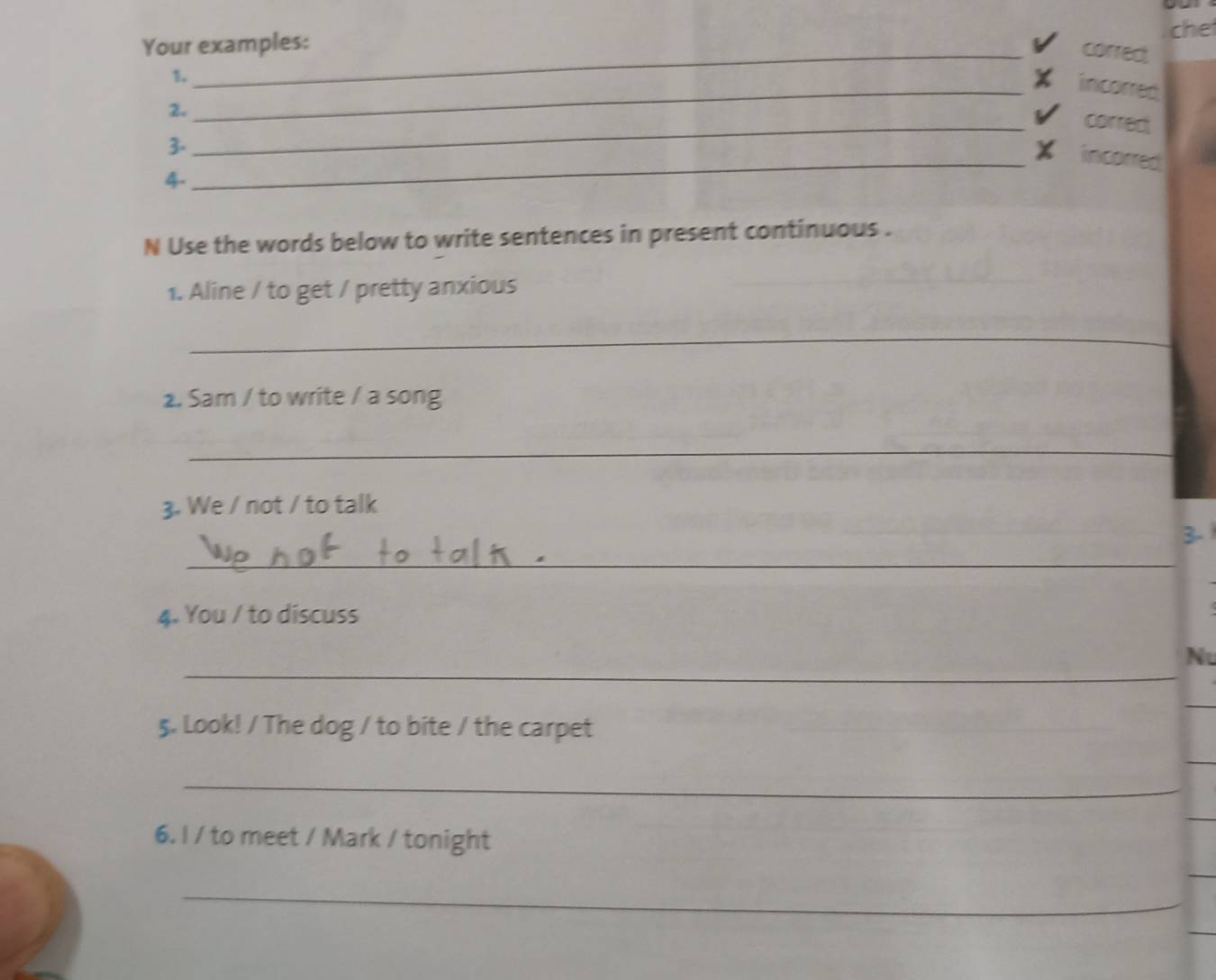 che 
Your examples: 
_corred. 
1. 
_incorred 
2. 
_corred 
3. 
_X incorred 
4. 
N Use the words below to write sentences in present continuous . 
1. Aline / to get / pretty anxious 
_ 
2. Sam / to write / a song 
_ 
3. We / not / to talk 
3.1 
_ 
4. You / to discuss 
_ 
N 
5. Look! / The dog / to bite / the carpet 
_ 
6. I / to meet / Mark / tonight 
_