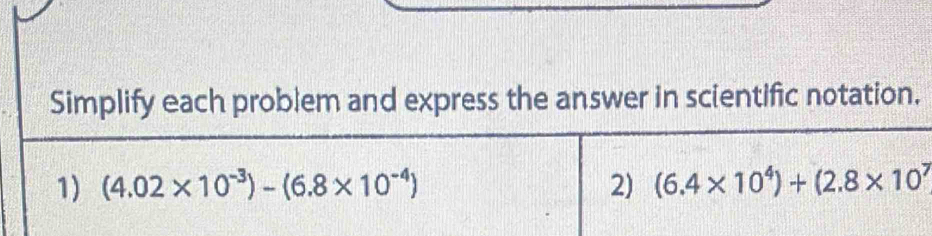 Simplify each problem and express the answer in scientific notation. 
1) (4.02* 10^(-3))-(6.8* 10^(-4)) 2) (6.4* 10^4)+(2.8* 10^7