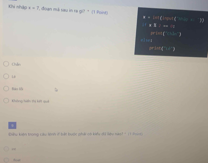 Khi nhập x=7 *, đoạn mā sau in ra gì? * (1 Point) int(input("Nhập x: ) )
x=
i f * % 2 == 0：
print("Chăn")
else:
print( ^12|.6 ")
Chẵn
Lé
Báo lỗi
Không hiển thị kết quả
9
Điều kiện trong câu lệnh if bắt buộc phái có kiểu dữ liệu nào? * (1 Point)
int. float