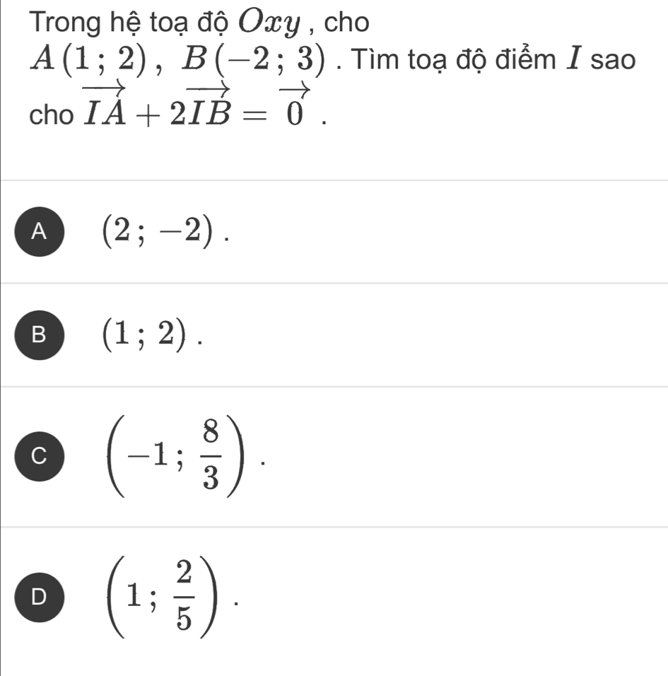 Trong hệ toạ độ Oxy , cho
A(1;2), B(-2;3). Tìm toạ độ điểm I sao
cho vector IA+2vector IB=vector 0.
A (2;-2).
B (1;2).
C (-1; 8/3 ).
D (1; 2/5 ).