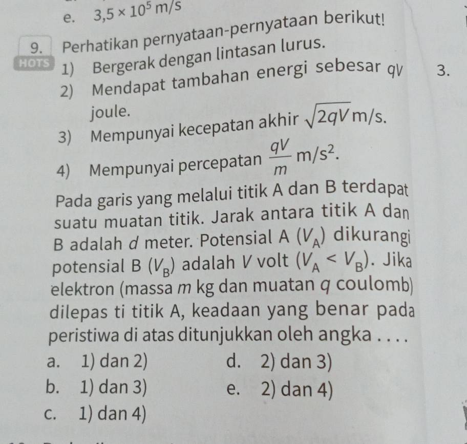 e. 3,5* 10^5m/s
9. Perhatikan pernyataan-pernyataan berikut!
HOTS 1) Bergerak dengan lintasan lurus.
2) Mendapat tambahan energi sebesar qV 3.
joule.
3) Mempunyai kecepatan akhir sqrt(2qV)m/s. 
4) Mempunyai percepatan  qV/m m/s^2. 
Pada garis yang melalui titik A dan B terdapat
suatu muatan titik. Jarak antara titik A dan
B adalah d meter. Potensial A(V_A) dikurangi
potensial B(V_B) adalah V volt (V_A . Jika
elektron (massa m kg dan muatan q coulomb)
dilepas ti titik A, keadaan yang benar pada
peristiwa di atas ditunjukkan oleh angka . . . .
a. 1) dan 2) d. 2) dan 3)
b. 1) dan 3) e. 2) dan 4)
c. 1) dan 4)