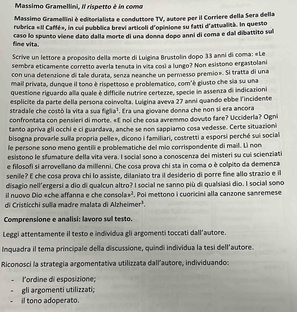 Massimo Gramellini, Il rispetto è in coma
Massimo Gramellini è editorialista e conduttore TV, autore per il Corriere della Sera della
rubrica «Il Caffé», in cui pubblica brevi articoli d’opinione su fatti d’attualità. In questo
caso lo spunto viene dato dalla morte di una donna dopo anni di coma e dal dibattito sul
fine vita.
Scrive un lettore a proposito della morte di Luigina Brustolin dopo 33 anni di coma: «Le
sembra eticamente corretto averla tenuta in vita così a lungo? Non esistono ergastolani
con una detenzione di tale durata, senza neanche un permesso premio». Si tratta di una
mail privata, dunque il tono è rispettoso e problematico, com’è giusto che sia su una
questione riguardo alla quale è difficile nutrire certezze, specie in assenza di indicazioni
esplicite da parte della persona coinvolta. Luigina aveva 27 anni quando ebbe l’incidente
stradale che costò la vita a sua figlia^1. Era una giovane donna che non si era ancora
confrontata con pensieri di morte. «E noi che cosa avremmo dovuto fare? Ucciderla? Ogni
tanto apriva gli occhi e ci guardava, anche se non sappiamo cosa vedesse. Certe situazioni
bisogna provarle sulla propria pelle», dicono i familiari, costretti a esporsi perché sui social
le persone sono meno gentili e problematiche del mio corrispondente di mail. Lì non
esistono le sfumature della vita vera. I social sono a conoscenza dei misteri su cui scienziati
e filosofi si arrovellano da millenni. Che cosa prova chi sta in coma o è colpito da demenza
senile? E che cosa prova chi lo assiste, dilaniato tra il desiderio di porre fine allo strazio e il
disagio nell’ergersi a dio di qualcun altro? I social ne sanno più di qualsiasi dio. I social sono
il nuovo Dio «che affanna e che consola gg^2. Poi mettono i cuoricini alla canzone sanremese
di Cristicchi sulla madre malata di Alzheime r^3.
Comprensione e analisi: lavoro sul testo.
Leggi attentamente il testo e individua gli argomenti toccati dall’autore.
Inquadra il tema principale della discussione, quindi individua la tesi dell’autore.
Riconosci la strategia argomentativa utilizzata dall’autore, individuando:
l’ordine di esposizione;
gli argomenti utilizzati;
il tono adoperato.