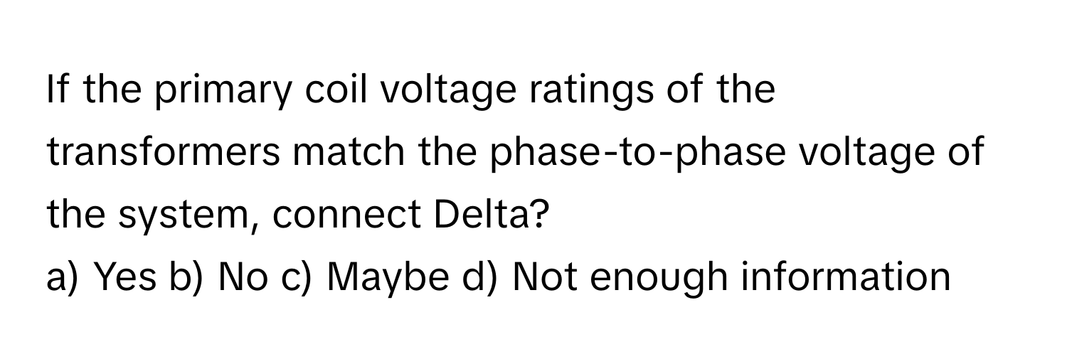 If the primary coil voltage ratings of the transformers match the phase-to-phase voltage of the system, connect Delta?

a) Yes b) No c) Maybe d) Not enough information