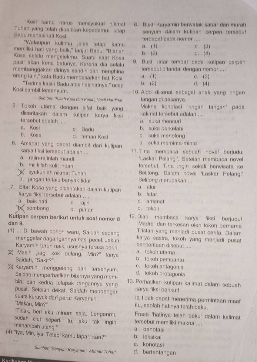 "Kosi kamu harus mensyukuri nikmat 8. Bukti Karyamin berwatak sabar dan murah
Tuhan yang telah diberikan kepadamu!" ucap senyum dalam kutipan cerpen tersebut
Badu menasihati Kosi.
terdapat pada nomor ....
“Walaupun kulitmu jelek tetapi kamu a. (1) c. (3)
memiliki hati yang baik,” lanjut Badu. “Biarlah b. (2)
d. (4)
Kosa selalu mengejekmu. Suatu saat Kosa
pasti akan kena batunya. Karena dia selalu 9. Bukti latar tempat pada kutipan cerpen
membanggakan dirinya sendiri dan menghina tersebut ditandai dengan nomor ....
orang lain," kata Badu membesarkan hati Kosi. a. (1) c. (3)
“Terima kasih Badu atas nasihatnya,” ucap b. (2) d. (4)
Kosi sambil tersenyum. 10. Aldo dikenal sebagai anak yang ringan
Sumber: ‘Kisah Kosi dan Kosa’, Hesti Hardinah tangan di desanya.
5. Tokoh utama dengan sifat baik yang Makna konotasi ‘ringan tangan’ pada
diceritakan dalam kutipan karya fiksi kalimat tersebut adalah ....
tersebut adalah .... a. suka mencuri
a. Kosi c. Badu b. suka berkelahi
b. Kosa d. teman Kosi c. suka menolong
6. Amanat yang dapat diambil dari kutipan d. suka meminta-minta
karya fiksi tersebut adalah .... 11. Tirta membaca sebuah novel berjudul
a. rajin-rajinlah mandi 'Laskar Pelangi'. Setelah membaca novel
b. milikilah kulit indah tersebut, Tirta ingin sekali berwisata ke
syukurilah nikmat Tuhan Belitong, Dalam novel 'Laskar Pelangi'
d. jangan terlalu banyak tidur Belitong merupakan ....
7. Sifat Kosa yang diceritakan dalam kutipan b. latar a. alur
karya fiksi tersebut adalah ....
a. baik hati c. rajin c. amanat
X sombong d. pintar
d. tokoh
Kutipan cerpen berikut untuk soal nomor 8 12. Dian membaca karya fiksi berjudul
dan 9.
'Madre' dan terkesan oleh tokoh bernama
Tristan yang menjadi pusat cerita. Dalam
(1) ... Di bawah pohon waru, Saidah sedang karya sastra, tokoh yang menjadi pusat
menggelar dagangannya nasi pecel. Jakun penceritaan disebut ....
Karyamin turun naik, ususnya terasa perih. a. tokoh utama
(2) “Masih pagi kok pulang, Min?” tanya b. tokoh pembantu
Saidah, “Sakit?”. c. tokoh antagonis
(3) Karyamin menggeleng dan tersenyum. d. tokoh protagonis
Saidah memperhatikan bibirnya yang mem- 13. Perhatikan kutipan kalimat dalam sebuah
biru dan kedua telapak tangannya yang
pucat. Setelah dekat, Saidah mendengar karya fiksi berikut!
suara kuruyuk dari perut Karyamin.
la tidak dapat menerima permintaan maa
“Makan, Min?” itu, seolah hatinya telah beku.
“Tidak, beri aku minum saja. Lenganmu Frasa ‘hatinya telah beku’ dalam kalimat
sudah ciut seperti itu, aku tak ingin tersebut memiliki makna ....
menambah utang." a. denotasi
(4) “Iya, Min, iya. Tetapi kamu lapar, kan?” b. leksikal
c. konotasi
Sumber: ''Senyum Karyamin'', Ahmad Tohari d. bertentangan