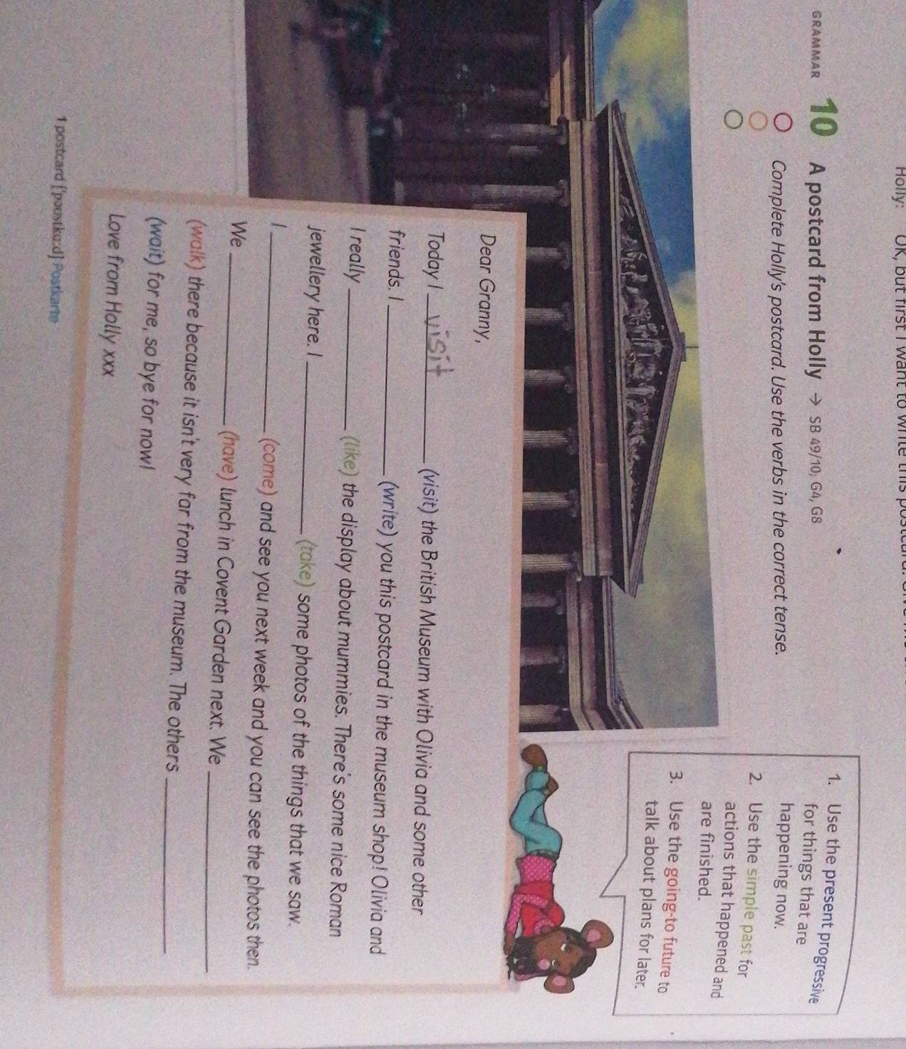 Holly: OK, but first I want to white this p 
1. Use the present progressive 
GRAMMAR 10 A postcard from Holly → SB 49/10; G4, G8 
for things that are 
Complete Holly's postcard. Use the verbs in the correct tense. 
happening now. 
2. Use the simple past for 
actions that happened and 
are finished. 
3. Use the going-to future to 
talk about plans for later. 
Dear Granny, 
Today I_ (visit) the British Museum with Olivia and some other 
friends. I _(write) you this postcard in the museum shop! Olivia and 
I really _(like) the display about mummies. There's some nice Roman 
jewellery here. I_ (take) some photos of the things that we saw. 
_| 
(come) and see you next week and you can see the photos then. 
We_ (have) lunch in Covent Garden next. We_ 
(walk) there because it isn't very far from the museum. The others_ 
(wait) for me, so bye for now! 
Love from Holly xxx 
1 postcard ['poustko:d] Postkarte