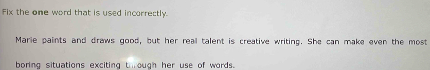 Fix the one word that is used incorrectly. 
Marie paints and draws good, but her real talent is creative writing. She can make even the most 
boring situations exciting through her use of words.