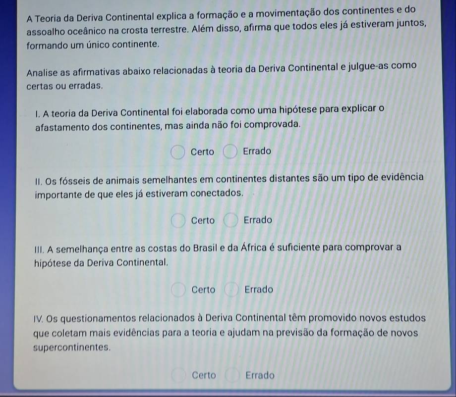 A Teoria da Deriva Continental explica a formação e a movimentação dos continentes e do
assoalho oceânico na crosta terrestre. Além disso, afirma que todos eles já estiveram juntos,
formando um único continente.
Analise as afirmativas abaixo relacionadas à teoria da Deriva Continental e julgue-as como
certas ou erradas.
I. A teoria da Deriva Continental foi elaborada como uma hipótese para explicar o
afastamento dos continentes, mas ainda não foi comprovada.
Certo Errado
II. Os fósseis de animais semelhantes em continentes distantes são um tipo de evidência
importante de que eles já estiveram conectados.
Certo Errado
III. A semelhança entre as costas do Brasil e da África é suficiente para comprovar a
hipótese da Deriva Continental.
Certo Errado
IV. Os questionamentos relacionados à Deriva Continental têm promovido novos estudos
que coletam mais evidências para a teoria e ajudam na previsão da formação de novos
supercontinentes.
Certo Errado