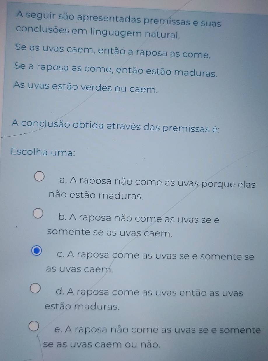 A seguir são apresentadas premissas e suas
conclusões em linguagem natural.
Se as uvas caem, então a raposa as come.
Se a raposa as come, então estão maduras.
As uvas estão verdes ou caem.
A conclusão obtida através das premissas é:
Escolha uma:
a. A raposa não come as uvas porque elas
não estão maduras.
b. A raposa não come as uvas se e
somente se as uvas caem.
c. A raposa çome as uvas se e somente se
as uvas caem.
d. A raposa come as uvas então as uvas
estão maduras.
e. A raposa não come as uvas se e somente
se as uvas caem ou não.