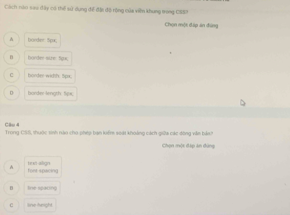Cách nào sau đây có thể sử dụng để đặt độ rộng của viền khung trong CSS?
Chọn một đáp án đùng
A border: 5px;
B border-size: 5px;
C border-width: 5px;
D border-length: 5px;
Câu 4
Trong CSS, thuộc tính nào cho phép bạn kiểm soát khoảng cách giữa các dòng văn bản?
Chọn một đáp án đủng
text-align
A font-spacing
B line-spacing
C line-height