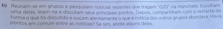 Reúnam-se em grupos e pesquisem notícias recentes que tragam 'G20' na manchete. Escolham 
uma delas, leiam-na e discutam seus principais pontos. Depois, compartilhem com o restante da 
turma o que foi discutido e ouçam atentamente o que a notícia dos outros grupos abordava. Havia 
pontos em comum entre as notícias? Se sim, anote alguns deles.