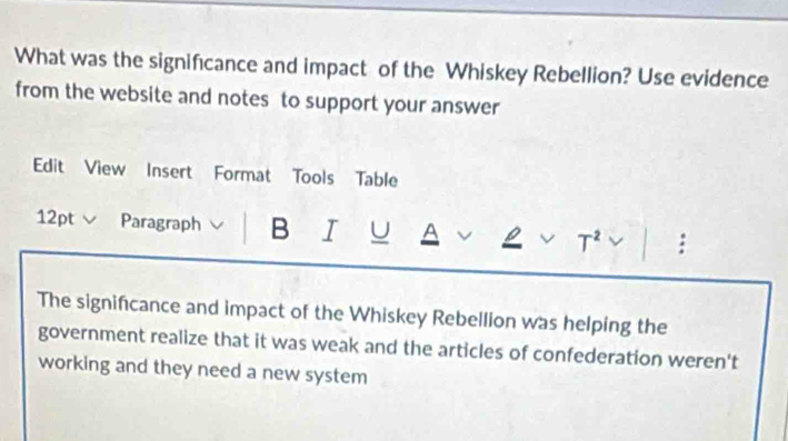 What was the signifıcance and impact of the Whiskey Rebellion? Use evidence 
from the website and notes to support your answer 
Edit View Insert Format Tools Table 
12pt Paragraph B I U A v T^2 surd : 

The signifcance and impact of the Whiskey Rebellion was helping the 
government realize that it was weak and the articles of confederation weren't 
working and they need a new system