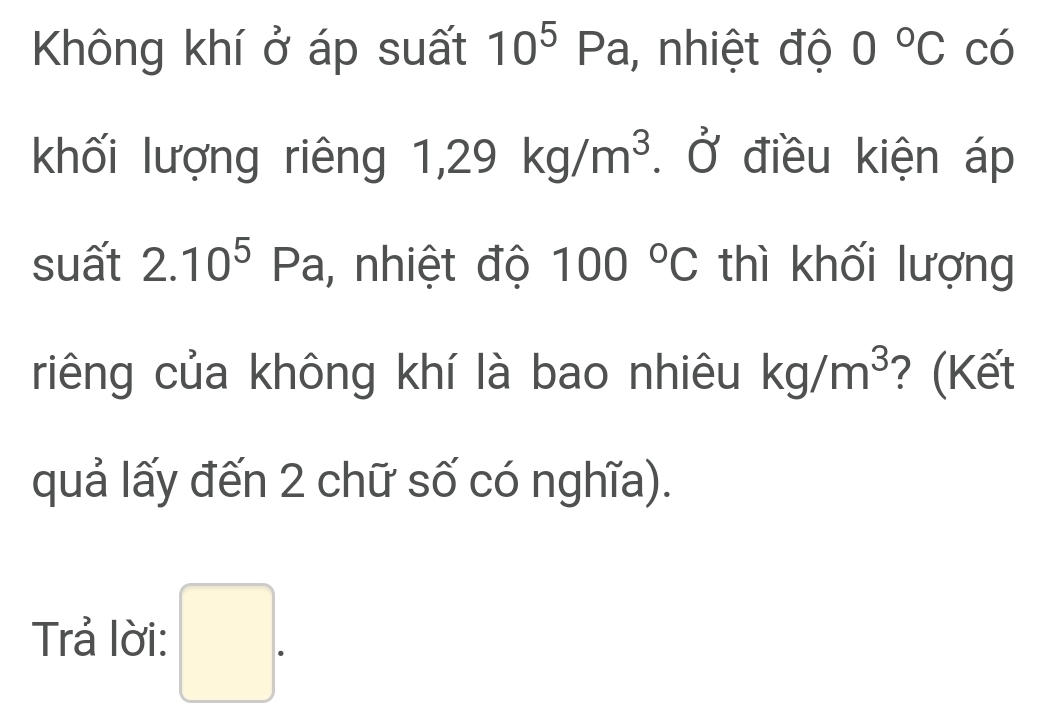 Không khí ở áp suất 10^5Pa, , nhiệt độ 0°C có 
khối lượng riêng 1,29kg/m^3 Ở điều kiện áp 
suất 2.10^5 Pa, nhiệt độ 100°C thì khối lượng 
riêng của không khí là bao nhiêu kg/m^3 ? (Kết 
quả lấy đến 2 chữ số có nghĩa). 
Trả lời: □ .