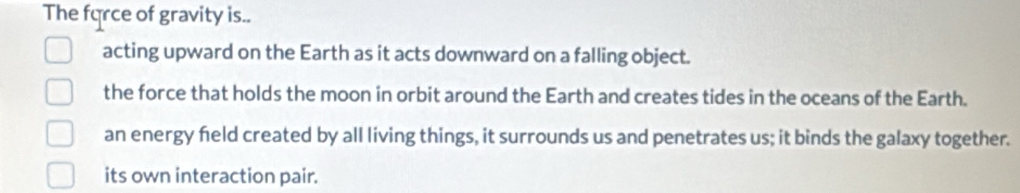 The force of gravity is..
acting upward on the Earth as it acts downward on a falling object.
the force that holds the moon in orbit around the Earth and creates tides in the oceans of the Earth.
an energy feld created by all living things, it surrounds us and penetrates us; it binds the galaxy together.
its own interaction pair.