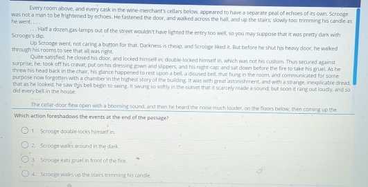 Every room above, and every cask in the wine-merchant's cellars below, appeared to have a separate peal of echoes of its own. Scrooge
was not a man to be frightened by echoes. He fastened the door, and walked across the hall, and up the stairs; slowly too: trimming his candle as
he went. . .
Scrooge's dip. Half a dozen gas-lamps out of the street wouldn't have lighted the entry too well, so you may suppose that it was pretty dark with
Up Scrooge went, not caring a button for that. Darkness is cheap, and Scrooge liked it. But before he shut his heavy door, he walked
through his rooms to see that all was right.
Quite satisfied, he closed his door, and locked himself in; double-locked himself in, which was not his custom. Thus secured against
surprise, he, took off his cravat; put on his dressing gown and slippers, and his night-cap; and sat down before the fire to take his gruel. As he
threw his head back in the chair, his glance happened to rest upon a bell, a disused bell, that hung in the room, and communicated for some
purpose now forgotten with a chamber in the highest story of the building. It was with great astonishment, and with a strange, inexplicable dread,
did every bell in the house. that as he looked, he saw this bell begin to swing. It swung so softly in the outset that it scarcely made a sound; but soon it rang out loudly, and so
The cellar-door flew open with a booming sound, and then he heard the noise much louder, on the floors below; then coming up the
Which action foreshadows the events at the end of the passage?
1. Scrooge double-locks himself in.
2. Scrooge walks around in the dark.
3. Scrooge eats gruel in front of the fire.
4.' Scrooge walks up the stairs trimming his candle.