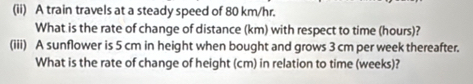 (ii) A train travels at a steady speed of 80 km/hr. 
What is the rate of change of distance (km) with respect to time (hours)? 
(iii) A sunflower is 5 cm in height when bought and grows 3 cm per week thereafter. 
What is the rate of change of height (cm) in relation to time (weeks)?