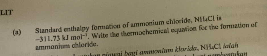 LIT 
(a) Standard enthalpy formation of ammonium chloride, NH_4Cl is
-311.73kJmol^(-1). Write the thermochemical equation for the formation of 
ammonium chloride. 
kan niąwai bagi ammonium klorida, NH_4Cl ialah 
bembentukan