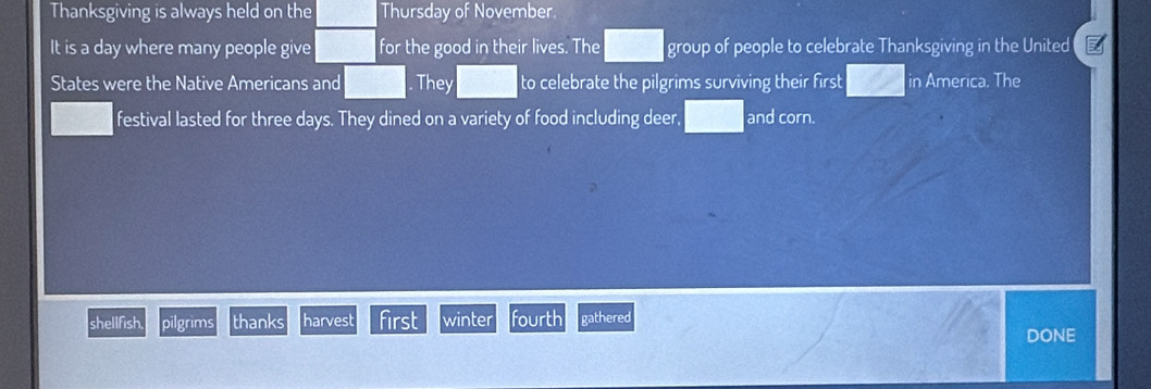 Thanksgiving is always held on the Thursday of November 
It is a day where many people give for the good in their lives. The group of people to celebrate Thanksgiving in the United 
States were the Native Americans and They to celebrate the pilgrims surviving their first in America. The 
festival lasted for three days. They dined on a variety of food including deer, and corn. 
shellfish. pilgrims thanks harvest first winter fourth gathered 
DONE