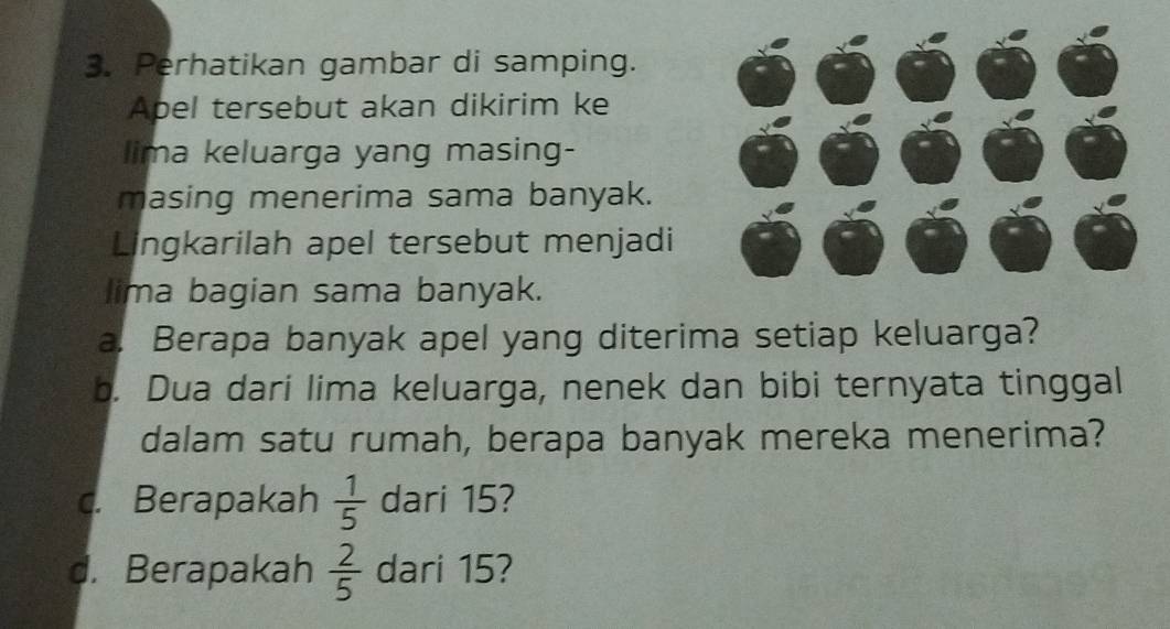 Perhatikan gambar di samping. 
Apel tersebut akan dikirim ke 
lima keluarga yang masing- 
masing menerima sama banyak. 
Lingkarilah apel tersebut menjadi 
lima bagian sama banyak. 
a. Berapa banyak apel yang diterima setiap keluarga? 
b. Dua dari lima keluarga, nenek dan bibi ternyata tinggal 
dalam satu rumah, berapa banyak mereka menerima? 
. Berapakah  1/5  dari 15? 
d. Berapakah  2/5  dari 15?