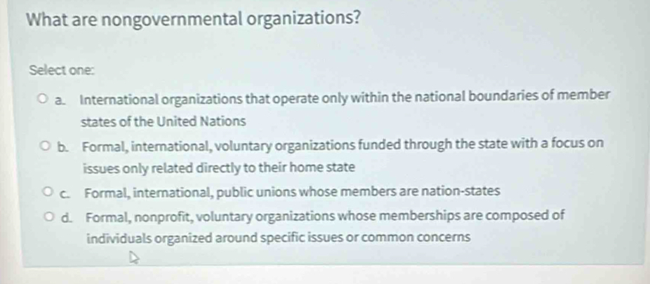 What are nongovernmental organizations?
Select one:
a. International organizations that operate only within the national boundaries of member
states of the United Nations
b. Formal, international, voluntary organizations funded through the state with a focus on
issues only related directly to their home state
c. Formal, international, public unions whose members are nation-states
d. Formal, nonprofit, voluntary organizations whose memberships are composed of
individuals organized around specific issues or common concerns