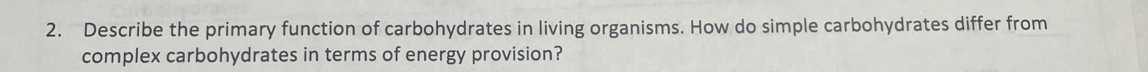 Describe the primary function of carbohydrates in living organisms. How do simple carbohydrates differ from 
complex carbohydrates in terms of energy provision?