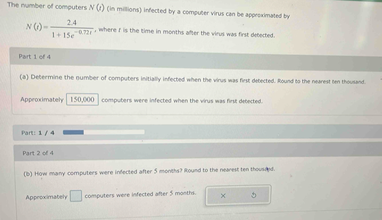 The number of computers N(t) (in millions) infected by a computer virus can be approximated by
N(t)= (2.4)/1+15e^(-0.72t)  , where t is the time in months after the virus was first detected. 
Part 1 of 4 
(a) Determine the number of computers initially infected when the virus was first detected. Round to the nearest ten thousand. 
Approximately 150,000 computers were infected when the virus was first detected. 
Part: 1 / 4 
Part 2 of 4 
(b) How many computers were infected after 5 months? Round to the nearest ten thousand. 
Approximately □ computers were infected after 5 months. ×