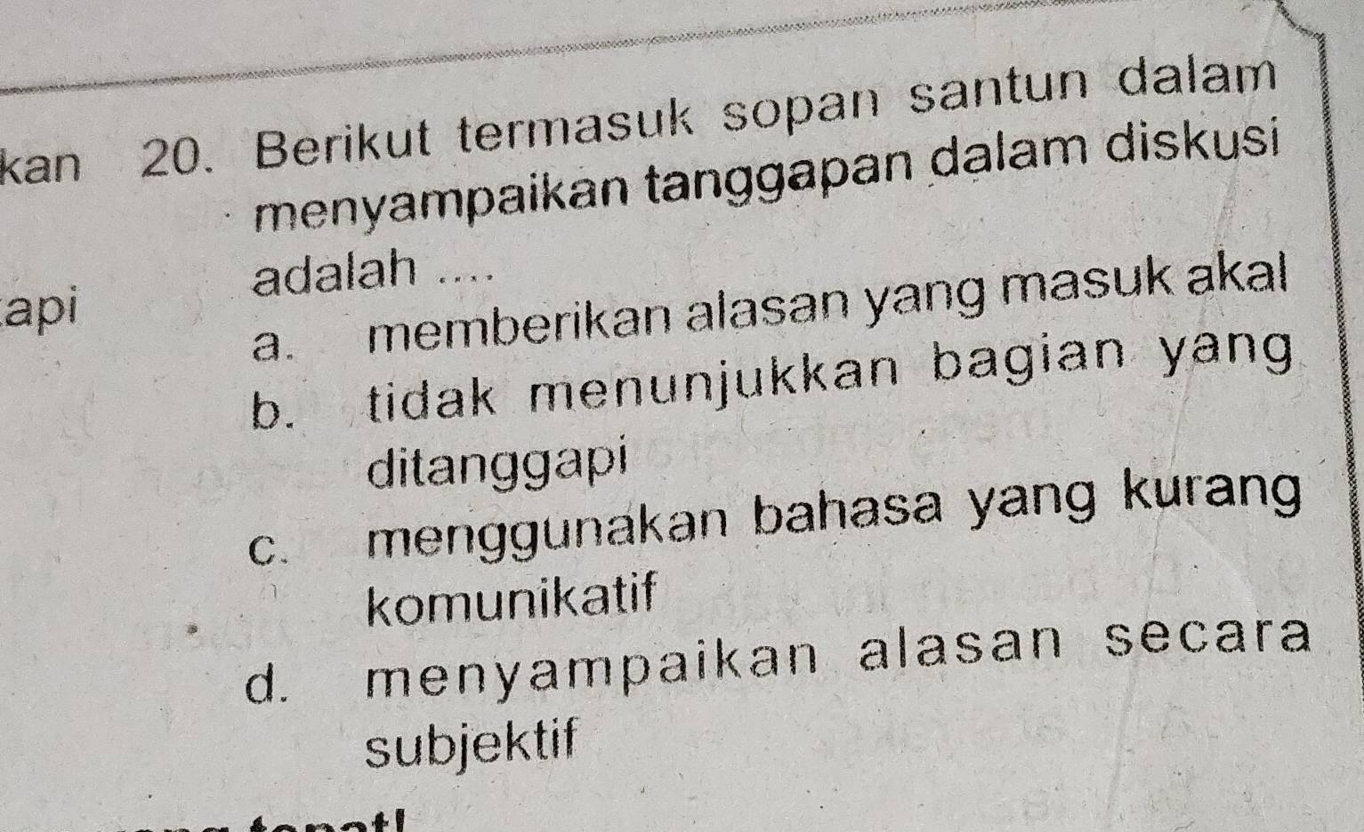 kan 20. Berikut termasuk sopan santun dalam
menyampaikan tanggapan dalam diskusi
adalah ....
api
a. memberikan alasan yang masuk akal
b. tidak menunjukkan bagian yang
ditanggapi
c. menggunakan bahasa yang kurang
komunikatif
d. menyampaikan alasan secara
subjektif