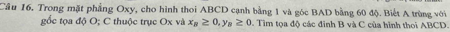 Trong mặt phẳng Oxy, cho hình thoi ABCD cạnh bằng 1 và góc BAD bằng 60 độ. Biết A trùng với 
gốc tọa độ O; C thuộc trục Ox và x_B≥ 0, _B≥ 0. Tìm tọa độ các đỉnh B và C của hình thoi ABCD.