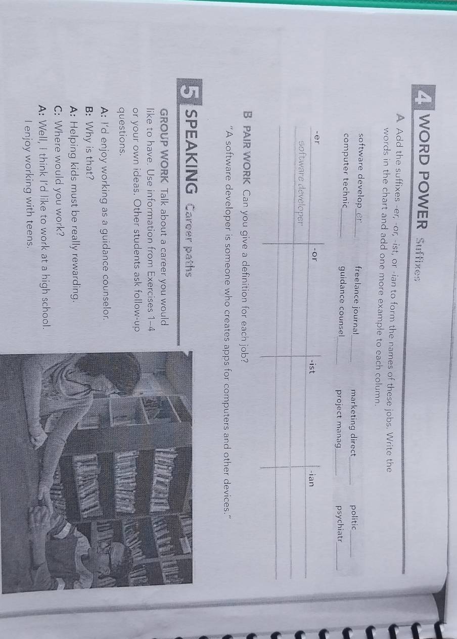 WORD POWER Suffixes 
A Add the suffixes -er, -or, -ist, or -ian to form the names of these jobs. Write the 
words in the chart and add one more example to each column. 
software develop er_ freelance journal_ marketing direct_ politic_ 
computer technic _guidance counsel 
_project manag_ psychiatr_ 
B PAIR WORK Can you give a definition for each job? 
“A software developer is someone who creates apps for computers and other devices.” 
5 SPEAKING Career paths 
GROUP WORK Talk about a career you would 
like to have. Use information from Exercises 1-4 
or your own ideas. Other students ask follow-up 
questions. 
A: I'd enjoy working as a guidance counselor. 
B: Why is that? 
A: Helping kids must be really rewarding. 
C: Where would you work? 
A: Well, I think I'd like to work at a high school. 
I enjoy working with teens.