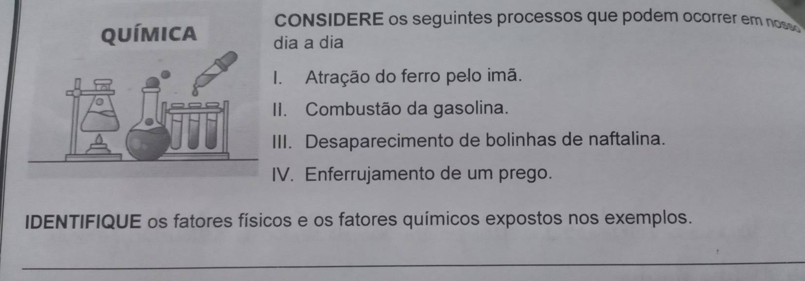 cONSIDERE os seguintes processos que podem ocorrer em noss 
dia a dia 
I. Atração do ferro pelo imã. 
II. Combustão da gasolina. 
III. Desaparecimento de bolinhas de naftalina. 
IV. Enferrujamento de um prego. 
IDENTIFIQUE os fatores físicos e os fatores químicos expostos nos exemplos.